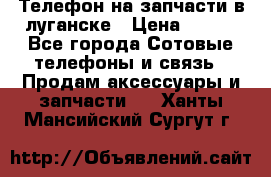 Телефон на запчасти в луганске › Цена ­ 300 - Все города Сотовые телефоны и связь » Продам аксессуары и запчасти   . Ханты-Мансийский,Сургут г.